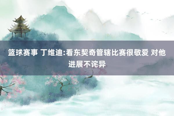 篮球赛事 丁维迪:看东契奇管辖比赛很敬爱 对他进展不诧异