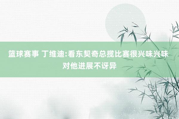 篮球赛事 丁维迪:看东契奇总揽比赛很兴味兴味 对他进展不讶异