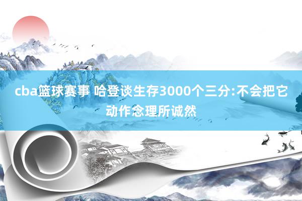 cba篮球赛事 哈登谈生存3000个三分:不会把它动作念理所诚然