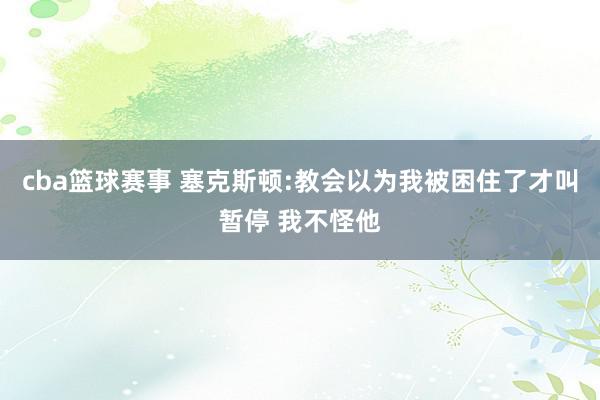 cba篮球赛事 塞克斯顿:教会以为我被困住了才叫暂停 我不怪他