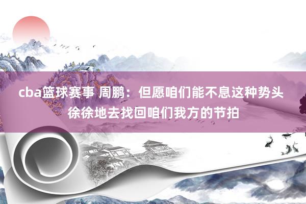 cba篮球赛事 周鹏：但愿咱们能不息这种势头 徐徐地去找回咱们我方的节拍