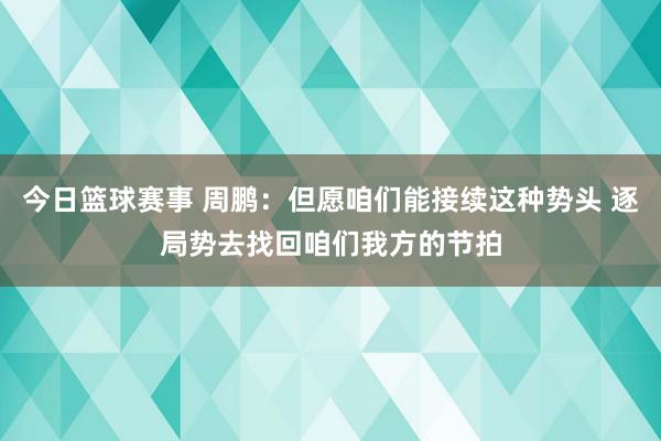 今日篮球赛事 周鹏：但愿咱们能接续这种势头 逐局势去找回咱们我方的节拍