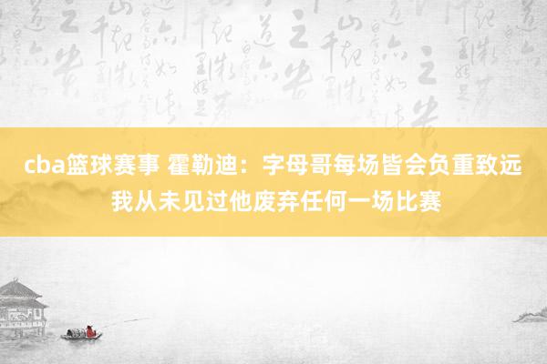 cba篮球赛事 霍勒迪：字母哥每场皆会负重致远 我从未见过他废弃任何一场比赛