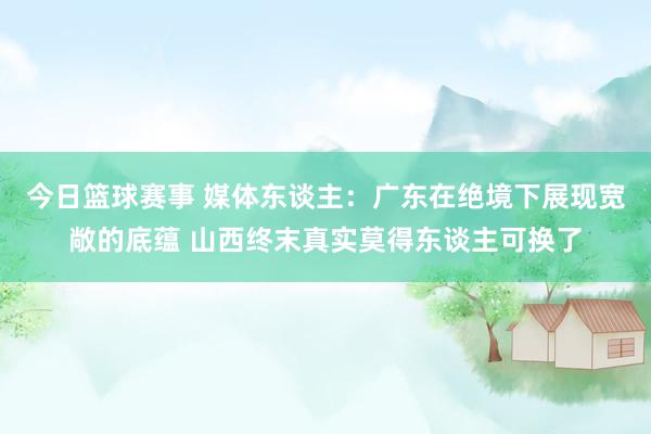 今日篮球赛事 媒体东谈主：广东在绝境下展现宽敞的底蕴 山西终末真实莫得东谈主可换了