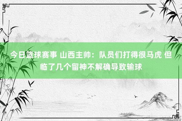 今日篮球赛事 山西主帅：队员们打得很马虎 但临了几个留神不解确导致输球