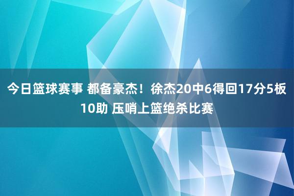 今日篮球赛事 都备豪杰！徐杰20中6得回17分5板10助 压哨上篮绝杀比赛