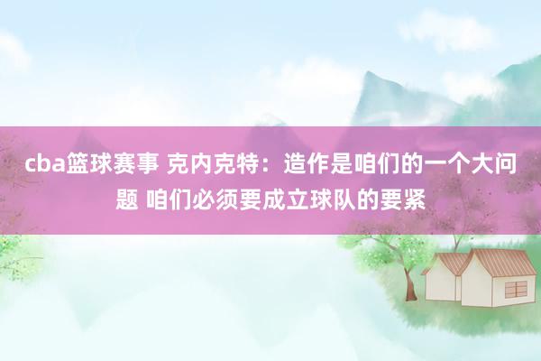 cba篮球赛事 克内克特：造作是咱们的一个大问题 咱们必须要成立球队的要紧