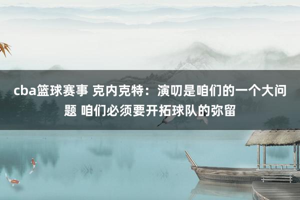 cba篮球赛事 克内克特：演叨是咱们的一个大问题 咱们必须要开拓球队的弥留