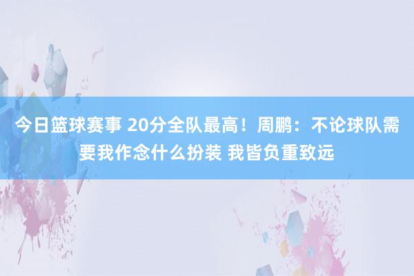 今日篮球赛事 20分全队最高！周鹏：不论球队需要我作念什么扮装 我皆负重致远