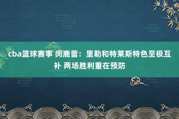 cba篮球赛事 闵鹿蕾：里勒和特莱斯特色至极互补 两场胜利重在预防