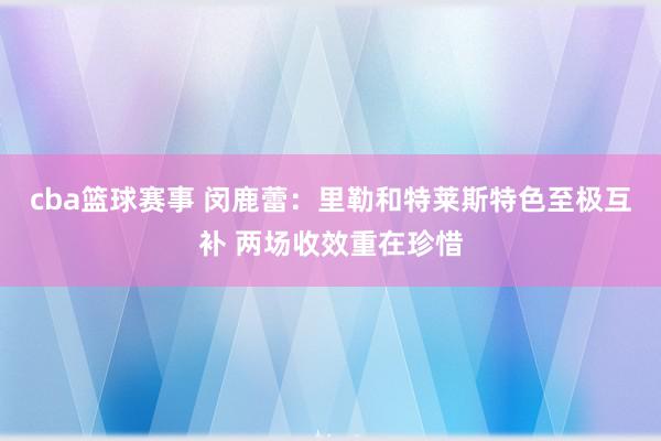 cba篮球赛事 闵鹿蕾：里勒和特莱斯特色至极互补 两场收效重在珍惜