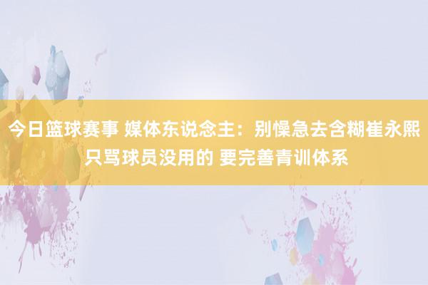 今日篮球赛事 媒体东说念主：别懆急去含糊崔永熙 只骂球员没用的 要完善青训体系