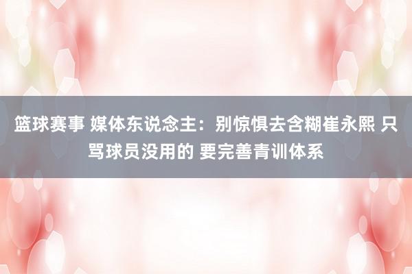 篮球赛事 媒体东说念主：别惊惧去含糊崔永熙 只骂球员没用的 要完善青训体系