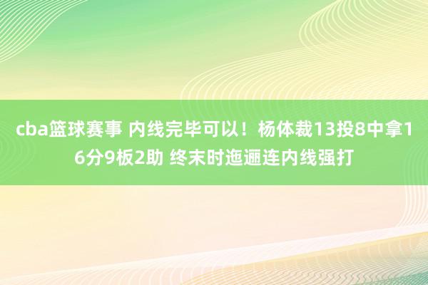 cba篮球赛事 内线完毕可以！杨体裁13投8中拿16分9板2助 终末时迤逦连内线强打