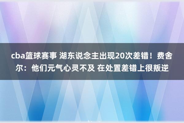 cba篮球赛事 湖东说念主出现20次差错！费舍尔：他们元气心灵不及 在处置差错上很叛逆