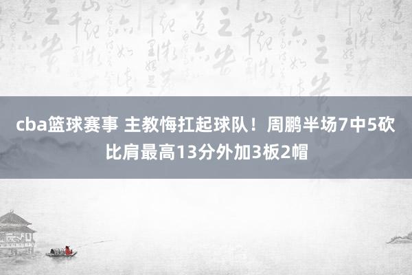 cba篮球赛事 主教悔扛起球队！周鹏半场7中5砍比肩最高13分外加3板2帽