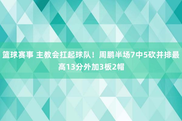 篮球赛事 主教会扛起球队！周鹏半场7中5砍并排最高13分外加3板2帽