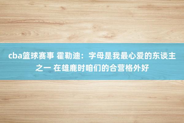 cba篮球赛事 霍勒迪：字母是我最心爱的东谈主之一 在雄鹿时咱们的合营格外好