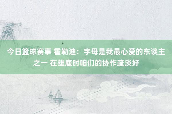 今日篮球赛事 霍勒迪：字母是我最心爱的东谈主之一 在雄鹿时咱们的协作疏淡好