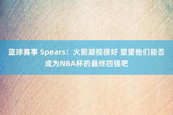 篮球赛事 Spears：火箭凝视很好 望望他们能否成为NBA杯的最终四强吧