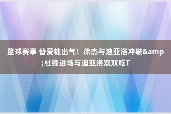 篮球赛事 替爱徒出气！徐杰与迪亚洛冲破&杜锋进场与迪亚洛双双吃T