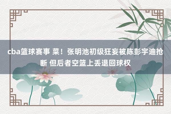 cba篮球赛事 菜！张明池初级狂妄被陈彭宇迪抢断 但后者空篮上丢退回球权