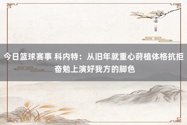 今日篮球赛事 科内特：从旧年就重心莳植体格抗拒 奋勉上演好我方的脚色