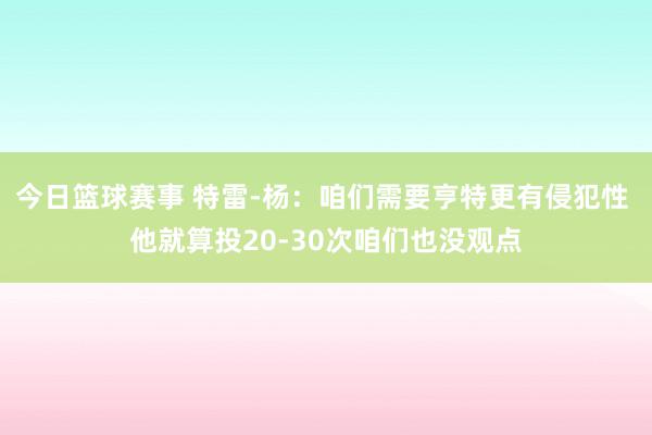 今日篮球赛事 特雷-杨：咱们需要亨特更有侵犯性 他就算投20-30次咱们也没观点