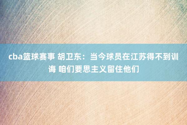 cba篮球赛事 胡卫东：当今球员在江苏得不到训诲 咱们要思主义留住他们