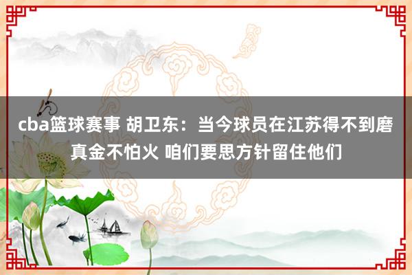 cba篮球赛事 胡卫东：当今球员在江苏得不到磨真金不怕火 咱们要思方针留住他们