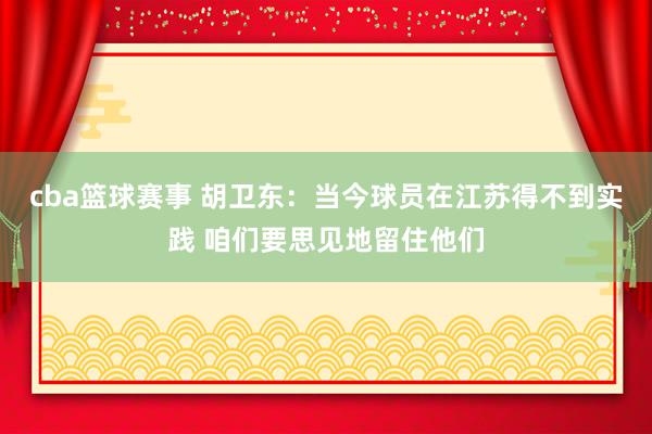 cba篮球赛事 胡卫东：当今球员在江苏得不到实践 咱们要思见地留住他们