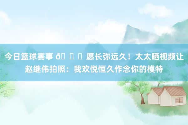 今日篮球赛事 😁愿长弥远久！太太晒视频让赵继伟拍照：我欢悦恒久作念你的模特