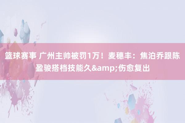 篮球赛事 广州主帅被罚1万！麦穗丰：焦泊乔跟陈盈骏搭档技能久&伤愈复出