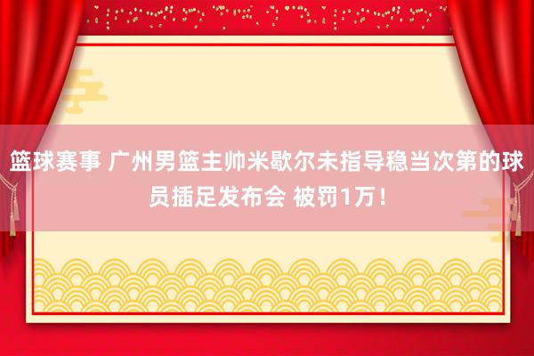 篮球赛事 广州男篮主帅米歇尔未指导稳当次第的球员插足发布会 被罚1万！