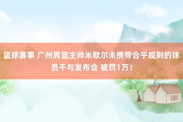 篮球赛事 广州男篮主帅米歇尔未携带合乎规则的球员干与发布会 被罚1万！