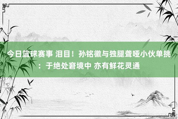 今日篮球赛事 泪目！孙铭徽与独腿聋哑小伙单挑：于绝处窘境中 亦有鲜花灵通