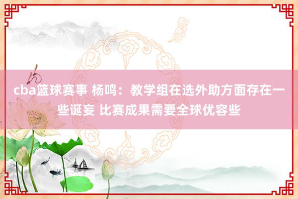 cba篮球赛事 杨鸣：教学组在选外助方面存在一些诞妄 比赛成果需要全球优容些