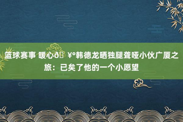 篮球赛事 暖心🥰韩德龙晒独腿聋哑小伙广厦之旅：已矣了他的一个小愿望