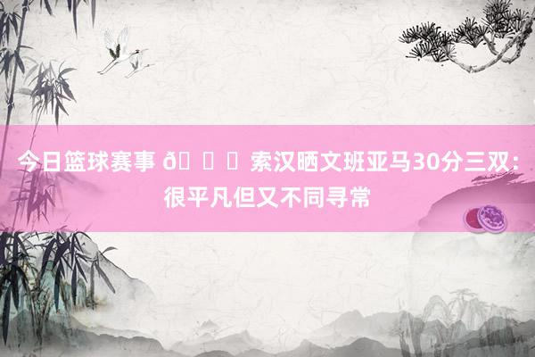 今日篮球赛事 👀索汉晒文班亚马30分三双：很平凡但又不同寻常