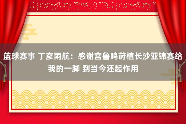 篮球赛事 丁彦雨航：感谢宫鲁鸣莳植长沙亚锦赛给我的一脚 到当今还起作用