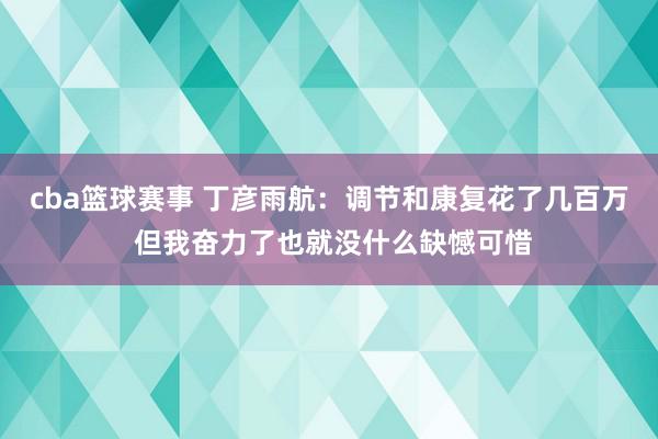 cba篮球赛事 丁彦雨航：调节和康复花了几百万 但我奋力了也就没什么缺憾可惜