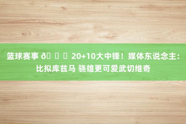 篮球赛事 😋20+10大中锋！媒体东说念主：比拟库兹马 骁雄更可爱武切维奇