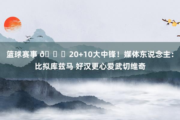 篮球赛事 😋20+10大中锋！媒体东说念主：比拟库兹马 好汉更心爱武切维奇