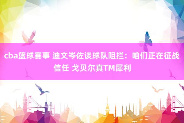 cba篮球赛事 迪文岑佐谈球队阻拦：咱们正在征战信任 戈贝尔真TM犀利