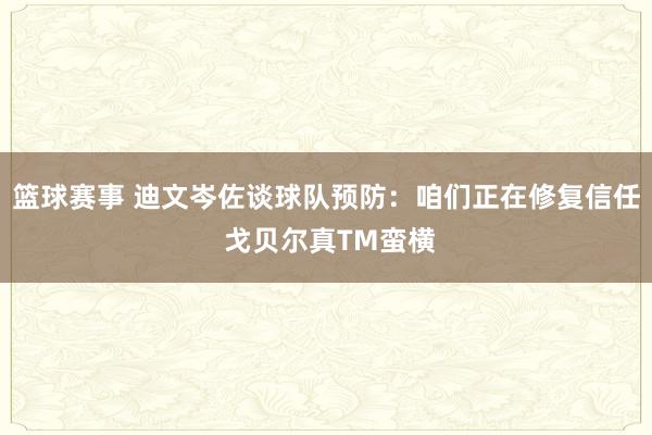 篮球赛事 迪文岑佐谈球队预防：咱们正在修复信任 戈贝尔真TM蛮横