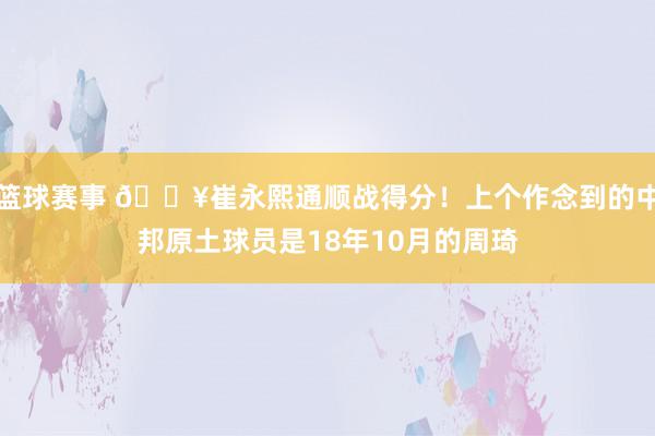 篮球赛事 🔥崔永熙通顺战得分！上个作念到的中邦原土球员是18年10月的周琦