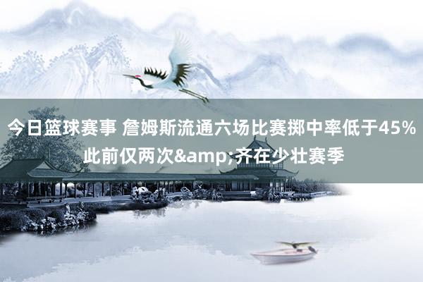 今日篮球赛事 詹姆斯流通六场比赛掷中率低于45% 此前仅两次&齐在少壮赛季