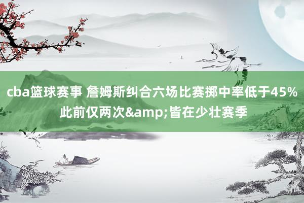 cba篮球赛事 詹姆斯纠合六场比赛掷中率低于45% 此前仅两次&皆在少壮赛季