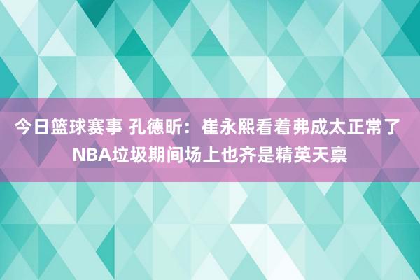 今日篮球赛事 孔德昕：崔永熙看着弗成太正常了 NBA垃圾期间场上也齐是精英天禀