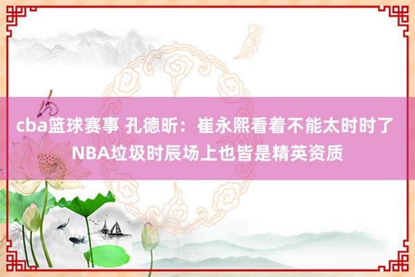 cba篮球赛事 孔德昕：崔永熙看着不能太时时了 NBA垃圾时辰场上也皆是精英资质